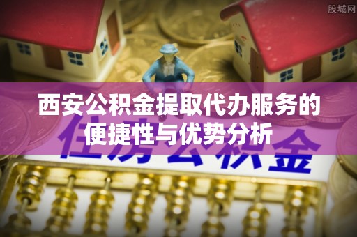 姚安西安公积金提取代办服务的便捷性与优势分析