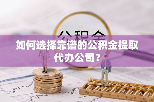 姚安如何选择靠谱的公积金提取代办公司？