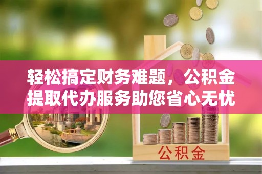 姚安轻松搞定财务难题，公积金提取代办服务助您省心无忧