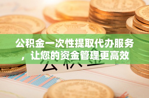 姚安公积金一次性提取代办服务，让您的资金管理更高效