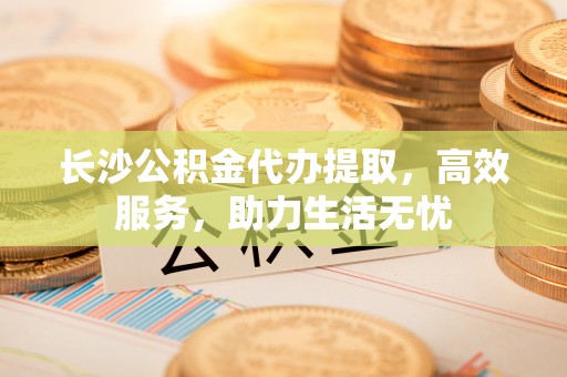 姚安长沙公积金代办提取，高效服务，助力生活无忧