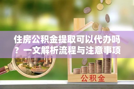 姚安住房公积金提取可以代办吗？一文解析流程与注意事项