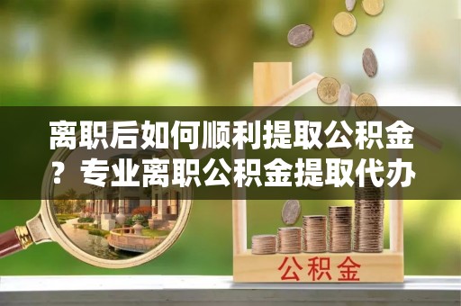 姚安离职后如何顺利提取公积金？专业离职公积金提取代办服务指南