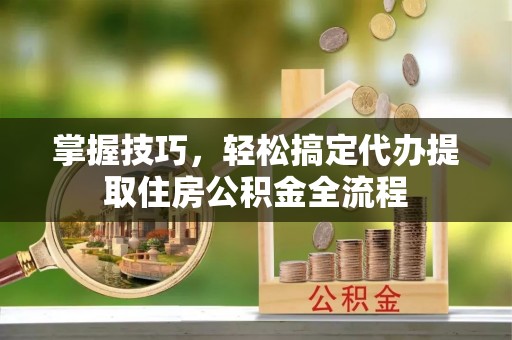 姚安掌握技巧，轻松搞定代办提取住房公积金全流程