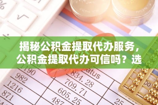 姚安揭秘公积金提取代办服务，公积金提取代办可信吗？选择前你需要知道的真相