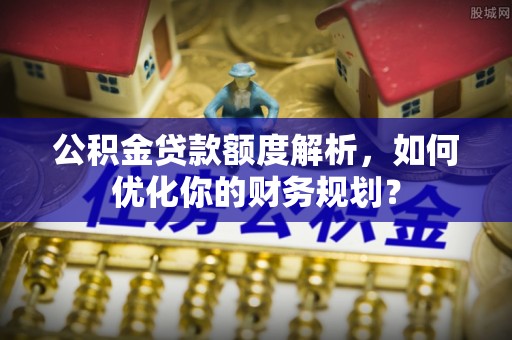 姚安公积金贷款额度解析，如何优化你的财务规划？