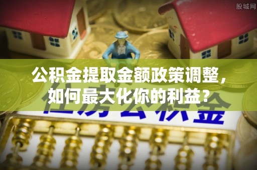 姚安公积金提取金额政策调整，如何最大化你的利益？