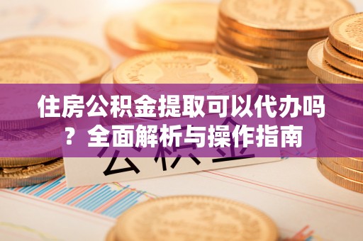 姚安住房公积金提取可以代办吗？全面解析与操作指南
