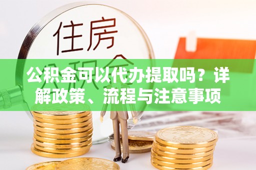 姚安公积金可以代办提取吗？详解政策、流程与注意事项