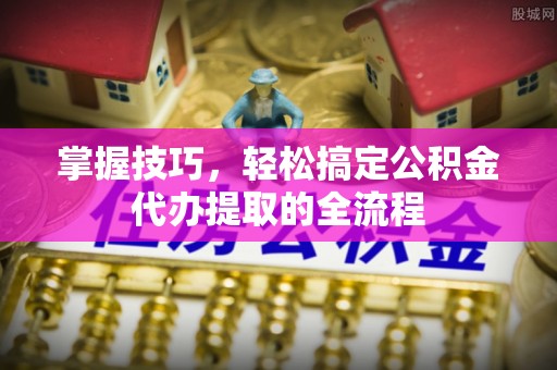 姚安掌握技巧，轻松搞定公积金代办提取的全流程