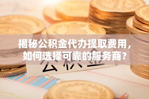 姚安揭秘公积金代办提取费用，如何选择可靠的服务商？