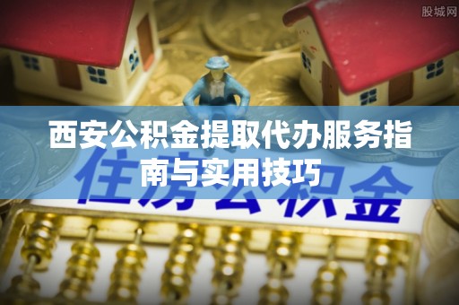 姚安西安公积金提取代办服务指南与实用技巧