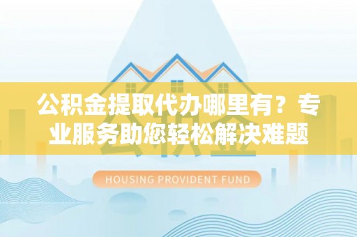 姚安公积金提取代办哪里有？专业服务助您轻松解决难题