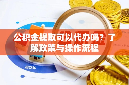 姚安公积金提取可以代办吗？了解政策与操作流程