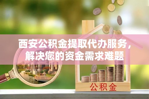 姚安西安公积金提取代办服务，解决您的资金需求难题