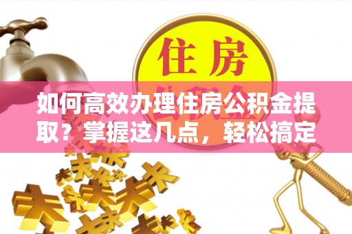 姚安如何高效办理住房公积金提取？掌握这几点，轻松搞定！