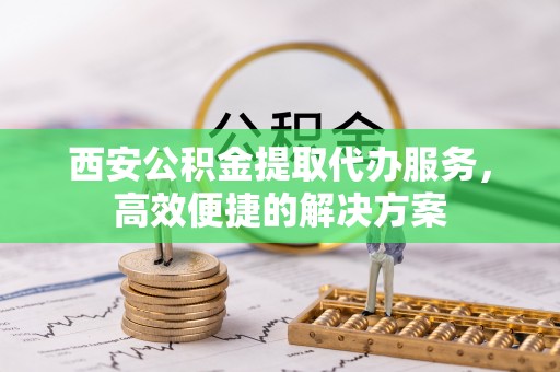 姚安西安公积金提取代办服务，高效便捷的解决方案