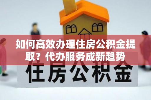 姚安如何高效办理住房公积金提取？代办服务成新趋势