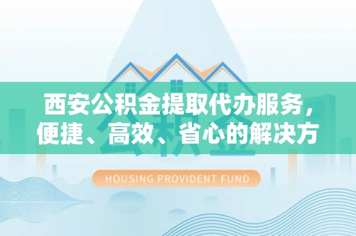 姚安西安公积金提取代办服务，便捷、高效、省心的解决方案
