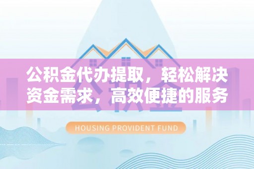 姚安公积金代办提取，轻松解决资金需求，高效便捷的服务选择
