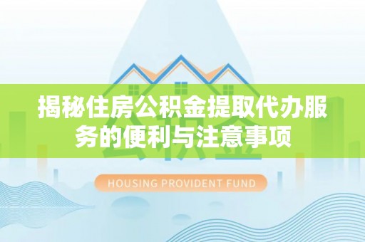 姚安揭秘住房公积金提取代办服务的便利与注意事项