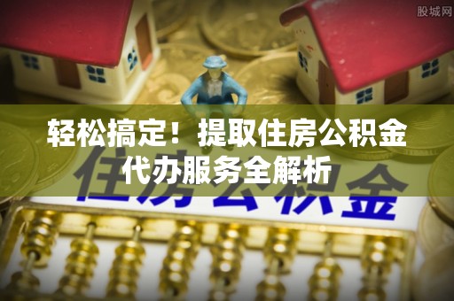 姚安轻松搞定！提取住房公积金代办服务全解析