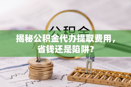 姚安揭秘公积金代办提取费用，省钱还是陷阱？