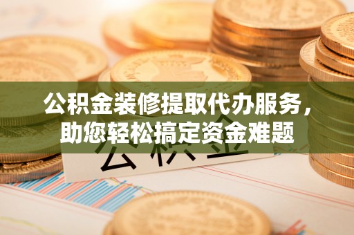 姚安公积金装修提取代办服务，助您轻松搞定资金难题