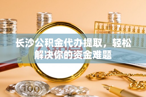 姚安长沙公积金代办提取，轻松解决你的资金难题