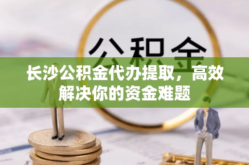 姚安长沙公积金代办提取，高效解决你的资金难题