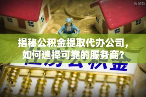 姚安揭秘公积金提取代办公司，如何选择可靠的服务商？