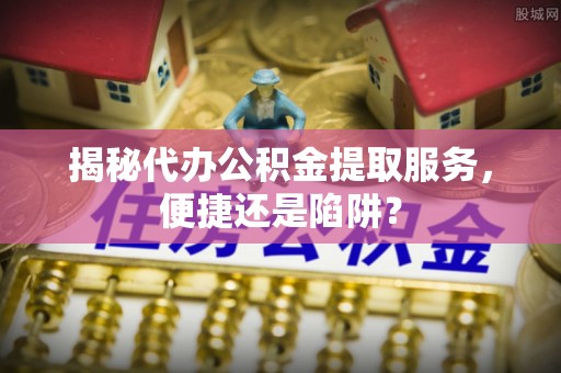 姚安揭秘代办公积金提取服务，便捷还是陷阱？