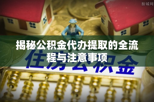 姚安揭秘公积金代办提取的全流程与注意事项