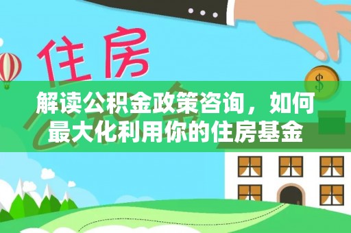 姚安解读公积金政策咨询，如何最大化利用你的住房基金