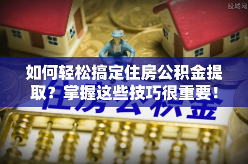 姚安如何轻松搞定住房公积金提取？掌握这些技巧很重要！