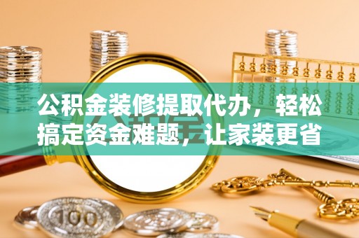 姚安公积金装修提取代办，轻松搞定资金难题，让家装更省心