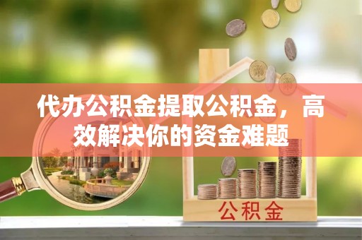 姚安代办公积金提取公积金，高效解决你的资金难题