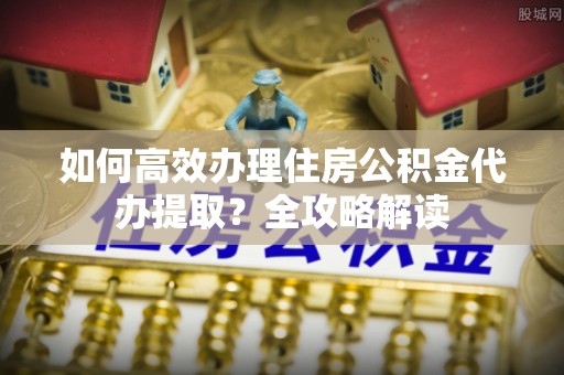 姚安如何高效办理住房公积金代办提取？全攻略解读