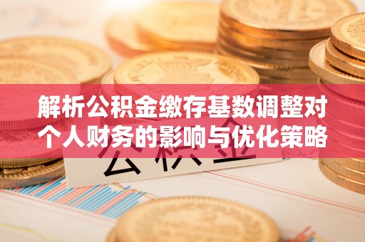 姚安解析公积金缴存基数调整对个人财务的影响与优化策略