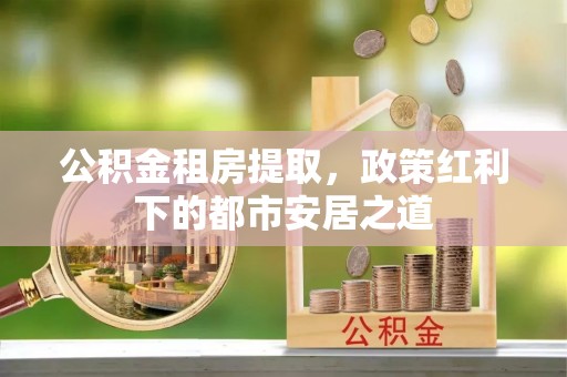 姚安公积金租房提取，政策红利下的都市安居之道