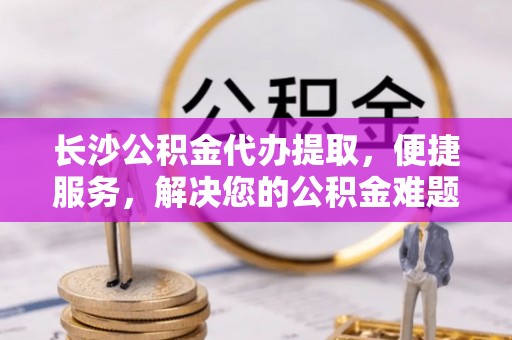 姚安长沙公积金代办提取，便捷服务，解决您的公积金难题