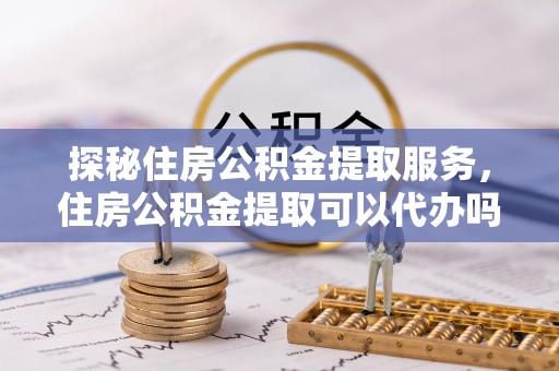 姚安探秘住房公积金提取服务，住房公积金提取可以代办吗的全方位解析