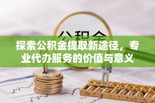 姚安探索公积金提取新途径，专业代办服务的价值与意义
