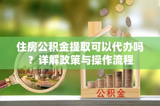 姚安住房公积金提取可以代办吗？详解政策与操作流程
