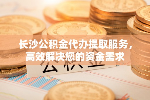 姚安长沙公积金代办提取服务，高效解决您的资金需求