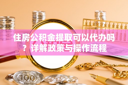 姚安住房公积金提取可以代办吗？详解政策与操作流程
