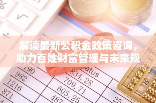 姚安解读最新公积金政策咨询，助力百姓财富管理与未来规划