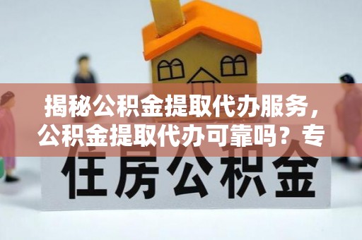 姚安揭秘公积金提取代办服务，公积金提取代办可靠吗？专业解析与实用指南