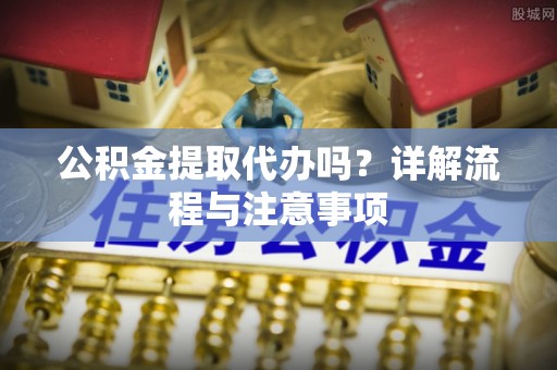姚安公积金提取代办吗？详解流程与注意事项