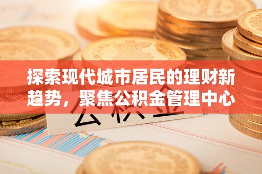 姚安探索现代城市居民的理财新趋势，聚焦公积金管理中心的服务创新
